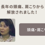 長年の頭痛、肩こりから解放されました！